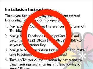 Installation Instructions:
Thank you for installing my theme. To get started
lets conﬁgure your system properly:
1. Navigate to “Comment Preferences” and turn off
   TrackBacks
2. Navigate to Facebook Plugin preferences and
   enter in “dc123213b2d96f71458cb8eddd5f3427”
   as your Application Key.
3. Navigate to “Registration Preferences” and make
   sure Facebook is checked or enabled.
4. Turn on Twitter Authentication by navigating to
   plugin settings and entering in the following for
 