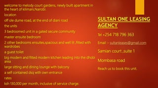 SULTAN ONE LEASING
AGENCY
Tel +254 718 796 363
Email :- sultanleases@gmail.com
Samian court ,suite 1
Mombasa road
Reach us to book this unit.
welcome to melody court gardens, newly built apartment in
the heart of kilimani,Nairobi.
location
off ole dume road, at the end of diani road
the units
3 bedroomed unit in a gated secure community
master ensuite bedroom
2 other bedrooms ensuites,spacious and well lit ,fitted with
wardrobes
a guest toilet
big modern and fitted modern kitchen leading into the dhobi
area
large sitting and dining lounge with balcony
a self contained dsq with own entrance
rates
ksh 130,000 per month, inclusive of service charge.
 
