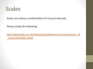 Scales
Scales are various combinations of musical intervals.
Please study the following:
http://www.bbc.co.uk/schools/gcsebitesize/music/elements_of
_music/melody2.shtml
 