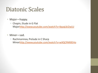 Diatonic Scales
• Major—happy.
• Chopin, Etude in G Flat
Majorhttp://www.youtube.com/watch?v=4pyqLbi2wLU
• Minor—sad.
• Rachmaninov, Prelude in C Sharp
Minorhttp://www.youtube.com/watch?v=wXQCPAR0EHo
 