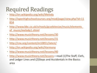 Required Readings
• http://en.wikipedia.org/wiki/Melody
• http://openhighschoolcourses.org/mod/page/view.php?id=11
834
• http://www.bbc.co.uk/schools/gcsebitesize/music/elements_
of_music/melody1.shtml
• http://www.musictheory.net/lessons/30
• http://www.musictheory.net/lessons/31
• http://cnx.org/content/m10851/latest/
• http://en.wikipedia.org/wiki/Harmony
• http://www.musictheory.net/lessons/40
• http://www.musictheory.net/lessons—read (1)The Staff, Clefs,
and Ledger Lines and (2)Steps and Accidentals in the Basics
area
 