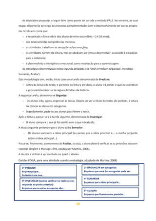 10
As atividades propostas a seguir têm como ponto de partida o método PALS. No entanto, as suas
etapas decorrerão ao longo do processo, complementadas com o desenvolvimento de outras propos-
tas, tendo em conta que:
− é respeitada a faixa etária dos alunos (ensino secundário – 14-18 anos);
− são desenvolvidas competências motoras;
− as atividades trabalham as sensações e/ou emoções;
− as atividades partem da leitura, mas se adequam ao tema a desenvolver, associado à educação
para a cidadania;
− é desenvolvida a inteligência emocional, como motivação para a aprendizagem.
As estratégias desenvolvidas nesta segunda proposta é o POISA (Predizer, Organizar, Investigar.
Sumariar, Avaliar)
Esta metodologia tem, então, início com uma tarefa denominada de Predizer:
− Antes da leitura do texto, e partindo da leitura do título, o aluno irá prever o que irá acontecer
e procurará lembrar-se de alguns detalhes da história.
A segunda tarefa, denomina-se Organiza:
− Os alunos irão, agora, organizar as ideias. Depois de ver o título do texto, de predizer, é altura
de colocar as ideias em categorias.
− Seguidamente, pede-se aos alunos para lerem o texto.
Após a leitura, passar-se-á à tarefa seguinte, denominada de Investigar.
− O aluno compara o que já foi escrito com o que o texto diz.
A etapa seguinte pretende que o aluno saiba Sumariar.
− Os alunos escrevem a ideia principal (eu penso que a ideia principal é.… a minha pergunta
sobre a ideia principal...).
Passa-se, finalmente, ao momento de Avaliar, ou seja, o aluno deverá verificar se as previsões estavam
corretas (Englert e Mariage 1991, citados por Martins, 2008).
A técnica a utilizar é apresentada no quadro abaixo.
Cartões POISA, para uma atividade usando a estratégia, adaptado de Martins (2008)
A estratégia adotada para a exploração do texto, com o objetivo de desenvolver a compreensão e o
1º PREDIZER
Eu prevejo que…
Eu lembro-me que…
2º ORGANIZAR em categorias:
Eu penso que uma das categorias pode ser…
3º INVESTIGAR (vamos verificar no texto se cor-
responde ao ponto anterior):
Eu penso que as várias categorias são…
4º SUMARIAR
Eu penso que a ideia principal é…
5º AVALIAR
Eu penso que fizemos uma previsão…
 