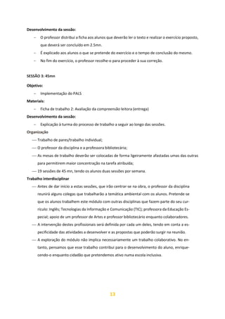 13
Desenvolvimento da sessão:
− O professor distribui a ficha aos alunos que deverão ler o texto e realizar o exercício proposto,
que deverá ser concluído em 2.5mn.
− É explicado aos alunos o que se pretende do exercício e o tempo de conclusão do mesmo.
− No fim do exercício, o professor recolhe-o para proceder à sua correção.
SESSÃO 3: 45mn
Objetivo:
− Implementação do PALS
Materiais:
− Ficha de trabalho 2: Avaliação da compreensão leitora (entrega)
Desenvolvimento da sessão:
− Explicação à turma do processo de trabalho a seguir ao longo das sessões.
Organização
⎯ Trabalho de pares/trabalho individual;
⎯ O professor da disciplina e a professora bibliotecária;
⎯ As mesas de trabalho deverão ser colocadas de forma ligeiramente afastadas umas das outras
para permitirem maior concentração na tarefa atribuída;
⎯ 19 sessões de 45 mn, tendo os alunos duas sessões por semana.
Trabalho interdisciplinar
⎯ Antes de dar início a estas sessões, que irão centrar-se na obra, o professor da disciplina
reunirá alguns colegas que trabalharão a temática ambiental com os alunos. Pretende-se
que os alunos trabalhem este módulo com outras disciplinas que fazem parte do seu cur-
rículo: Inglês; Tecnologias da Informação e Comunicação (TIC); professora da Educação Es-
pecial; apoio de um professor de Artes e professor bibliotecário enquanto colaboradores.
⎯ A intervenção destes profissionais será definida por cada um deles, tendo em conta a es-
pecificidade das atividades a desenvolver e as propostas que poderão surgir na reunião.
⎯ A exploração do módulo não implica necessariamente um trabalho colaborativo. No en-
tanto, pensamos que esse trabalho contribui para o desenvolvimento do aluno, enrique-
cendo-o enquanto cidadão que pretendemos ativo numa escola inclusiva.
 