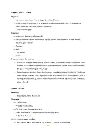 14
SESSÕES 4/5/6: 135 mn
Objetivos:
⎯ Introduzir a temática da obra: proteção do meio ambiente.
⎯ Rever os quatro elementos: terra, ar, água e fogo a fim de dar a conhecer as personagens
da obra (que representam três desses elementos).
⎯ Explorar as sensações.
Recursos:
⎯ Imagem do planeta terra (imagem 1);
⎯ Kit com: desenho de uma imagem com espaços verdes, personagens da história, árvores,
pássaros, para recortar;
⎯ Tesoura;
⎯ Cola;
⎯ Lápis de cor;
⎯ Cartas.
Desenvolvimento das sessões:
− O professor procederá à exploração de uma imagem do planeta terra para introduzir o tema
da obra. Procurará levá-los a identificar os quatro elementos, fazendo apelo aos conhecimen-
tos que já possuem (ar, água, terra, fogo).
− Se os alunos não referirem algum dos elementos, caberá ao professor introduzi-lo. Esta é uma
atividade oral, que tem como objetivo preparar a apresentação das personagens da obra e
aquilo que representam. (Questionar os alunos sobre quem habita o planeta, quem cuida dele,
como o faz, …).
Sessão 7: 45mn
Objetivo:
− Saber consultar o dicionário.
Recursos:
⎯ Computador;
⎯ Projetor multimédia;
⎯ Dicionários da língua portuguesa;
⎯ Ficha informativa 7: “Como consultar um dicionário”;
⎯ Ficha de trabalho 8.
Desenvolvimento da sessão:
− O professor explica a importância de saber consultar o dicionário.
 