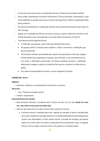 15
− O exercício terá como base o vocabulário do livro “Pequenos Corações Verdes”.
− Será, então, distribuída uma ficha informativa (“Como consultar o dicionário”), que
será projetada no quadro para que os alunos acompanhem melhor a explicação dada
pelo professor.
− Os alunos acompanham a explicação através da consulta do dicionário que cada um
tem consigo.
− Segue-se a resolução da ficha 8, em que os alunos, a pares, deverão encontrar a de-
finição da palavra que corresponde a uma das fotos constantes na ficha 8.
− Esta decorrerá da seguinte forma:
• É indicado, aos grupos, qual a foto que deverão descrever.
• Os grupos terão 3 minutos para explorar a foto e encontrar a definição que
lhe corresponde.
• Terminado o tempo, será pedido que o porta-voz apresente a foto aos colegas
(a foto poderá ser projetada no quadro, para facilitar o seu visionamento) as-
sim como a definição encontrada. Os alunos deverão escrever a definição
dada pelos colegas e colocar ao lado da foto que se encontra na ficha de tra-
balho.
• Por cada correspondência correta, o aluno registará 5 pontos.
SESSÕES 8/9: 90 mn
Objetivo:
⎯ Aumentar a fluência e a compreensão na leitura (Ler e recontar).
Recursos:
− Livro: “Pequenos corações verdes”
⎯ Cartão 1: Questionário.
Desenvolvimento das sessões:
⎯ Num primeiro momento, o professor fará a leitura da obra, em voz alta (desde Era uma
vez…com raízes na terra que é de todos nós).
⎯ Cada um dos alunos lê em voz alta o mesmo texto, durante 5 minutos.
• A primeira leitura é realizada pelo tutor, seguido do tutorado (a leitura realizada pelo
aluno mais competente restringe possíveis erros de descodificação por parte daquele que
revelou mais dificuldades). O tutor deverá chamar a atenção do tutorado, que deverá
voltar a ler a frase onde se encontra a expressão lida incorretamente. Caso, na segunda
leitura, o erro se repita, o tutor diz como se lê a palavra e o tutorado repete.
 