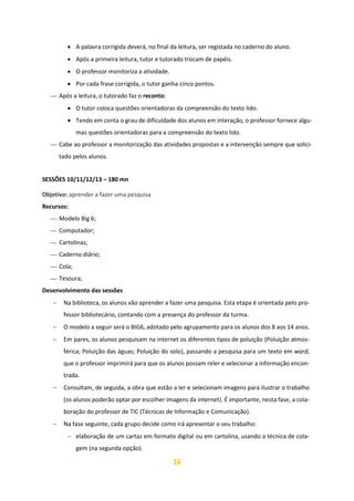 16
• A palavra corrigida deverá, no final da leitura, ser registada no caderno do aluno.
• Após a primeira leitura, tutor e tutorado trocam de papéis.
• O professor monitoriza a atividade.
• Por cada frase corrigida, o tutor ganha cinco pontos.
⎯ Após a leitura, o tutorado faz o reconto:
• O tutor coloca questões orientadoras da compreensão do texto lido.
• Tendo em conta o grau de dificuldade dos alunos em interação, o professor fornece algu-
mas questões orientadoras para a compreensão do texto lido.
⎯ Cabe ao professor a monitorização das atividades propostas e a intervenção sempre que solici-
tado pelos alunos.
SESSÕES 10/11/12/13 – 180 mn
Objetivo: aprender a fazer uma pesquisa
Recursos:
⎯ Modelo Big 6;
⎯ Computador;
⎯ Cartolinas;
⎯ Caderno diário;
⎯ Cola;
⎯ Tesoura;
Desenvolvimento das sessões
− Na biblioteca, os alunos vão aprender a fazer uma pesquisa. Esta etapa é orientada pelo pro-
fessor bibliotecário, contando com a presença do professor da turma.
− O modelo a seguir será o BIG6, adotado pelo agrupamento para os alunos dos 8 aos 14 anos.
− Em pares, os alunos pesquisam na internet os diferentes tipos de poluição (Poluição atmos-
férica; Poluição das águas; Poluição do solo), passando a pesquisa para um texto em word,
que o professor imprimirá para que os alunos possam reler e selecionar a informação encon-
trada.
− Consultam, de seguida, a obra que estão a ler e selecionam imagens para ilustrar o trabalho
(os alunos poderão optar por escolher imagens da internet). É importante, nesta fase, a cola-
boração do professor de TIC (Técnicas de Informação e Comunicação).
− Na fase seguinte, cada grupo decide como irá apresentar o seu trabalho:
− elaboração de um cartaz em formato digital ou em cartolina, usando a técnica de cola-
gem (na segunda opção).
 