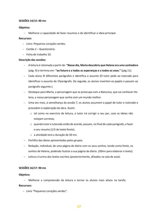 17
SESSÕES 14/15: 90 mn
Objetivo:
− Melhorar a capacidade de fazer resumos e de identificar a ideia principal.
Recursos:
− Livro: Pequenos corações verdes.
− Cartão 2 – Questionário.
− Ficha de trabalho 10.
Descrição das sessões:
− A leitura é retomada a partir de: “Nesse dia, Marta descobriu que Helena era uma sonhadora
(pág. 9) e termina em: “ao futuro e a todas as esperanças e a todos os voos.” (pág 11).
− Cada aluno lê diferentes parágrafos e identifica o assunto (O tutor pede ao tutorado para
identificar o assunto do 1ºparágrafo. De seguida, os alunos invertem os papéis e passam ao
parágrafo seguinte.).
− Destaque para Marta, a personagem que se preocupa com a Natureza, que vai conhecer He-
lena, a nossa personagem que sonha com um mundo melhor.
− Uma vez mais, à semelhança da sessão 7, os alunos assumem o papel de tutor e tutorado e
procedem à exploração da obra. Assim:
o tal como no exercício de leitura, o tutor irá corrigir o seu par, caso as ideias não
estejam corretas;
o quando tutor e tutorado estão de acordo, passam, no final de cada parágrafo, a fazer
o seu resumo (1/3 do texto fonte);
o a atividade terá a duração de 50 mn.
− Partilha das ideias apresentadas pelos grupos.
− Redação, individual, de uma página de diário com os seus sonhos, tendo como fonte, os
sonhos de Helena, podendo ilustrar a sua página de diário. (30mn para elaborar o texto).
− Leitura à turma dos textos escritos (posteriormente, afixados na sala de aula).
SESSÕES 16/17: 90 mn
Objetivo:
− Melhorar a compreensão da leitura e tornar os alunos mais ativos na tarefa.
Recursos:
− Livro “Pequenos corações verdes”.
 