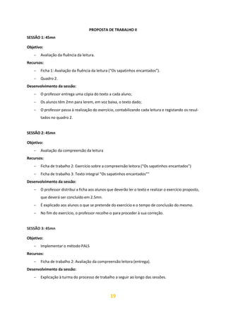 19
PROPOSTA DE TRABALHO II
SESSÃO 1: 45mn
Objetivo:
− Avaliação da fluência da leitura.
Recursos:
− Ficha 1: Avaliação da fluência da leitura (“Os sapatinhos encantados”).
− Quadro 2.
Desenvolvimento da sessão:
− O professor entrega uma cópia do texto a cada aluno;
− Os alunos têm 2mn para lerem, em voz baixa, o texto dado;
− O professor passa à realização do exercício, contabilizando cada leitura e registando os resul-
tados no quadro 2.
SESSÃO 2: 45mn
Objetivo:
− Avaliação da compreensão da leitura
Recursos:
− Ficha de trabalho 2: Exercício sobre a compreensão leitora (“Os sapatinhos encantados”)
− Ficha de trabalho 3: Texto integral “Os sapatinhos encantados””
Desenvolvimento da sessão:
− O professor distribui a ficha aos alunos que deverão ler o texto e realizar o exercício proposto,
que deverá ser concluído em 2.5mn.
− É explicado aos alunos o que se pretende do exercício e o tempo de conclusão do mesmo.
− No fim do exercício, o professor recolhe-o para proceder à sua correção.
SESSÃO 3: 45mn
Objetivo:
− Implementar o método PALS
Recursos:
− Ficha de trabalho 2: Avaliação da compreensão leitora (entrega).
Desenvolvimento da sessão:
− Explicação à turma do processo de trabalho a seguir ao longo das sessões.
 