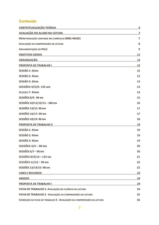 2
Conteúdo
CONTEXTUALIZAÇÃO TEÓRICA 4
AVALIAÇÃO DO ALUNO NA LEITURA 7
MONITORIZAÇÃO COM BASE NO CURRÍCULO (MBC-MAZE) 7
AVALIAÇÃO DA COMPREENSÃO DA LEITURA 8
IMPLEMENTAÇÃO DO PALS 9
OBJETIVOS GERAIS 11
ORGANIZAÇÃO 12
PROPOSTA DE TRABALHO I 12
SESSÃO 1: 45MN 12
SESSÃO 2: 45MN 12
SESSÃO 3: 45MN 13
SESSÕES 4/5/6: 135 MN 14
SESSÃO 7: 45MN 14
SESSÕES 8/9: 90 MN 15
SESSÕES 10/11/12/13 – 180 MN 16
SESSÕES 14/15: 90 MN 17
SESSÕES 16/17: 90 MN 17
SESSÕES 18/19: 90 MN 18
PROPOSTA DE TRABALHO II 19
SESSÃO 1: 45MN 19
SESSÃO 2: 45MN 19
SESSÃO 3: 45MN 19
SESSÕES 4/5 – 90 MN 20
SESSÕES 6/7 – 90 MN 20
SESSÕES 8/9/10 – 135 MN 21
SESSÕES 11/12 – 90 MN 22
SESSÕES 13/14/15: 90 MN 22
LINKS E RECURSOS 23
ANEXOS 24
PROPOSTA DE TRABALHO I 24
FICHA DE TRABALHO 1: AVALIAÇÃO DA FLUÊNCIA DA LEITURA 24
FICHA DE TRABALHO 2 - AVALIAÇÃO DA COMPREENSÃO DA LEITURA 25
CORREÇÃO DA FICHA DE TRABALHO 2 - AVALIAÇÃO DA COMPREENSÃO DA LEITURA 26
 