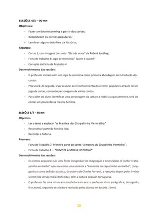 20
SESSÕES 4/5 – 90 mn
Objetivos:
− Fazer um brainstorming a partir das cartas;
− Reconhecer os contos populares;
− Lembrar alguns detalhes da história;
Recursos:
− Cartas 1, com imagens do conto “Os três ursos” de Robert Southey;
− Ficha de trabalho 4: Jogo de memória/” Quem é quem?”
− Correção da Ficha de Trabalho 4.
Desenvolvimento das sessões:
− O professor iniciará com um Jogo de memória como primeira abordagem de introdução dos
contos.
− Procurará, de seguida, levar o aluno ao reconhecimento dos contos populares através de um
jogo de cartas, contendo personagens de vários contos.
− Para além do aluno identificar uma personagem da carta e a história a que pertence, terá de
contar um pouco dessa mesma história.
SESSÕES 6/7 – 90 mn
Objetivos:
− Ler o texto a explorar “A Menina do Chapelinho Vermelho”
− Reconstituir parte da história lida;
− Recontar a história.
Recursos:
− Ficha de Trabalho 7: Primeira parte do conto “A menina do Chapelinho Vermelho”;
− Ficha de trabalho 8 - “OUVISTE A MINHA HISTÓRIA?”
Desenvolvimento das sessões:
− Os contos populares são uma fonte inesgotável de imaginação e criatividade. O conto “O cha-
pelinho vermelho” aparece como uma variante a “A menina do capuchinho vermelho”, conju-
gando o conto de fadas clássico, da autoria de Charles Perrault, e reescrito depois pelos Irmãos
Grimm (da versão mais conhecida), com a cultura popular portuguesa.
− O professor faz uma leitura em eco (leitura em eco: o professor lê um parágrafo e, de seguida,
lê o aluno), seguindo-se a leitura realizada pelos alunos em tutoria. (5mn).
 