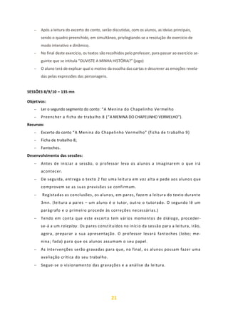 21
− Após a leitura do excerto do conto, serão discutidas, com os alunos, as ideias principais,
sendo o quadro preenchido, em simultâneo, privilegiando-se a resolução do exercício de
modo interativo e dinâmico.
− No final deste exercício, os textos são recolhidos pelo professor, para passar ao exercício se-
guinte que se intitula “OUVISTE A MINHA HISTÓRIA?” (jogo)
− O aluno terá de explicar qual o motivo da escolha das cartas e descrever as emoções revela-
das pelas expressões das personagens.
SESSÕES 8/9/10 – 135 mn
Objetivos:
− Ler o segundo segmento do conto: “A Menina do Chapelinho Vermelho
− Preencher a ficha de trabalho 8 (“A MENINA DO CHAPELINHO VERMELHO”).
Recursos:
− Excerto do conto “A Menina do Chapelinho Vermelho” (ficha de trabalho 9)
− Ficha de trabalho 8;
− Fantoches.
Desenvolvimento das sessões:
− Antes de iniciar a sessão, o professor leva os alunos a imaginarem o que irá
acontecer.
− De seguida, entrega o texto 2 faz uma leitura em voz alta e pede aos alunos que
comprovem se as suas previsões se confirmam.
− Registadas as conclusões, os alunos, em pares, fazem a leitura do texto durante
3mn. (leitura a pares – um aluno é o tutor, outro o tutorado. O segundo lê um
parágrafo e o primeiro procede às correções necessárias.)
− Tendo em conta que este excerto tem vários momentos de diálogo, proceder-
se-á a um roleplay. Os pares constituídos no início da sessão para a leitura, irão,
agora, preparar a sua apresentação. O professor levará fantoches (lobo; me-
nina; fada) para que os alunos assumam o seu papel.
− As intervenções serão gravadas para que, no final, os alunos possam fazer uma
avaliação crítica do seu trabalho.
− Segue-se o visionamento das gravações e a análise da leitura.
 