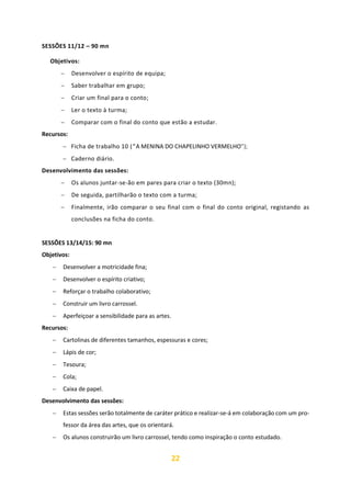 22
SESSÕES 11/12 – 90 mn
Objetivos:
− Desenvolver o espírito de equipa;
− Saber trabalhar em grupo;
− Criar um final para o conto;
− Ler o texto à turma;
− Comparar com o final do conto que estão a estudar.
Recursos:
− Ficha de trabalho 10 (“A MENINA DO CHAPELINHO VERMELHO”);
− Caderno diário.
Desenvolvimento das sessões:
− Os alunos juntar-se-ão em pares para criar o texto (30mn);
− De seguida, partilharão o texto com a turma;
− Finalmente, irão comparar o seu final com o final do conto original, registando as
conclusões na ficha do conto.
SESSÕES 13/14/15: 90 mn
Objetivos:
− Desenvolver a motricidade fina;
− Desenvolver o espírito criativo;
− Reforçar o trabalho colaborativo;
− Construir um livro carrossel.
− Aperfeiçoar a sensibilidade para as artes.
Recursos:
− Cartolinas de diferentes tamanhos, espessuras e cores;
− Lápis de cor;
− Tesoura;
− Cola;
− Caixa de papel.
Desenvolvimento das sessões:
− Estas sessões serão totalmente de caráter prático e realizar-se-á em colaboração com um pro-
fessor da área das artes, que os orientará.
− Os alunos construirão um livro carrossel, tendo como inspiração o conto estudado.
 