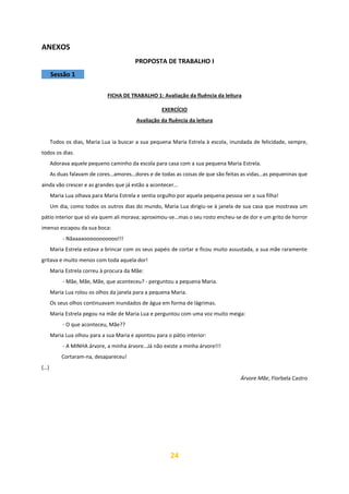 24
ANEXOS
PROPOSTA DE TRABALHO I
Sessão 1
FICHA DE TRABALHO 1: Avaliação da fluência da leitura
EXERCÍCIO
Avaliação da fluência da leitura
Todos os dias, Maria Lua ia buscar a sua pequena Maria Estrela à escola, inundada de felicidade, sempre,
todos os dias.
Adorava aquele pequeno caminho da escola para casa com a sua pequena Maria Estrela.
As duas falavam de cores…amores…dores e de todas as coisas de que são feitas as vidas…as pequeninas que
ainda vão crescer e as grandes que já estão a acontecer…
Maria Lua olhava para Maria Estrela e sentia orgulho por aquela pequena pessoa ser a sua filha!
Um dia, como todos os outros dias do mundo, Maria Lua dirigiu-se à janela de sua casa que mostrava um
pátio interior que só via quem ali morava; aproximou-se…mas o seu rosto encheu-se de dor e um grito de horror
imenso escapou da sua boca:
- Nãaaaaooooooooooo!!!
Maria Estrela estava a brincar com os seus papéis de cortar e ficou muito assustada, a sua mãe raramente
gritava e muito menos com toda aquela dor!
Maria Estrela correu à procura da Mãe:
- Mãe, Mãe, Mãe, que aconteceu? - perguntou a pequena Maria.
Maria Lua rolou os olhos da janela para a pequena Maria.
Os seus olhos continuavam inundados de água em forma de lágrimas.
Maria Estrela pegou na mãe de Maria Lua e perguntou com uma voz muito meiga:
- O que aconteceu, Mãe??
Maria Lua olhou para a sua Maria e apontou para o pátio interior:
- A MINHA árvore, a minha árvore…Já não existe a minha árvore!!!
Cortaram-na, desapareceu!
(…)
Árvore Mãe, Florbela Castro
 
