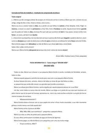 26
Correção da ficha de trabalho 2 - Avaliação da compreensão da leitura
Texto original
(…) Maria Lua não conseguiu deixar de escapar um minúsculo sorriso e contou a Maria que sim, a árvore era sua
amiga, amiga de dias e dias, meses e meses, anos e anos…
Maria Lua viu-a a evoluir todos os dias, viu-a perder as suas folhas no outono, a ficar despida, triste, frágil, no
inverno, a crescer e a colorir na primavera e a ficar feliz, forte e frondosa no verão. Aquela árvore forte e grande
que ela podia ver todos os dias, ensinava-lhe que tudo que acontece de bom e mau passa, renasce ainda mais
forte e, às vezes, até bem mais bonito.
(…) Esta árvore acompanhou-me nos dias bons e maus e parecia tão forte que ninguém a poderia destruir, assim
como eu desejava que nada me destruísse e olhando para a árvore eu acreditava ter tanta força como ela! Então,
Maria Estrela pegou com delicadeza na mão de Maria Lua e disse com toda a sinceridade:
Sabes mãe, tu és a minha árvore!
Maria Lua e Maria Estrela abraçaram-se porque elas eram ramos da mesma árvore!
Árvore Mãe, Florbela Castro (Texto adaptado)
FICHA INFORMATIVA 3 – Texto integral “ÁRVORE MÃE”
ÁRVORE MÃE
Todos os dias, Maria Lua ia buscar a sua pequena Maria Estrela à escola, inundada de felicidade, sempre,
todos os dias.
Adorava aquele pequeno caminho da escola para casa com a sua pequena Maria Estrela.
As duas falavam de cores…amores…dores e de todas as coisas de que são feitas as vidas…
as pequeninas que ainda vão crescer e as grandes que já estão a acontecer…
Maria Lua olhava para Maria Estrela e sentia orgulho por aquela pequena pessoa ser a sua filha!
Um dia, como todos os outros dias do mundo, Maria Lua dirigiu-se à janela de sua casa que mostrava um
pátio interior que só via quem ali morava; aproximou-se…mas o seu rosto encheu-se de dor e um grito de horror
imenso escapou da sua boca:
− Nãaaaaooooooooooo!!!
Maria Estrela estava a brincar com os seus papéis de cortar e ficou muito assustada, a sua mãe raramente
gritava e muito menos com toda aquela dor!
Maria Estrela correu à procura da Mãe:
− Mãe, Mãe, Mãe, que aconteceu? - perguntou a pequena Maria.
Maria Lua rolou os olhos da janela para a pequena Maria.
Os seus olhos continuavam inundados de água em forma de lágrimas.
Maria Estrela pegou na mãe de Maria Lua e perguntou com uma voz muito meiga:
− O que aconteceu, Mãe??
 