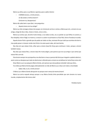 27
Maria Lua olhou para a sua Maria e apontou para o pátio interior:
− A MINHA árvore, a minha árvore…
Já não existe a minha árvore!!!
Cortaram-na, desapareceu!
Maria não sabia bem o que dizer, mas perguntou:
− Aquela árvore era tua amiga?
Maria Lua não conseguiu deixar de escapar um minúsculo sorriso e contou a Maria que sim, a árvore era sua
amiga, amiga de dias e dias, meses e meses, anos e anos…
Maria Lua contou que, durante muito tempo, a viu todos os dias, viu-a a perder as suas folhas no outono, a
ficar despida, triste e frágil, no inverno, a crescer e a colorir na primavera e a ficar feliz, forte e frondosa no verão.
Aquela árvore forte e grande que ela podia ver todos os dias, ensinava-lhe que tudo que acontece de bom e
mau pode passar e renascer ainda mais forte e às vezes quem sabe, até mais bonito.
Nos dias em que estava triste, olhar para a árvore dava-lhe força para continuar e lutar, porque a árvore
também lutava.
Nos dias que estava feliz, a árvore dava-lhe muita alegria, pois parecia que era sua amiga e que sentia que
estava feliz com ela.
Esta árvore sempre me acompanhou nos dias bons e maus e parecia tão forte que ninguém a poderia destruir,
assim como eu desejava que nada me destruísse e olhando para a árvore eu acreditava ter tanta força como ela!
Disse Maria Lua à sua pequena Maria Estrela, sem pensar que esta pudesse entender tudo que dizia…
Foi então que Maria Estrela pegou delicadamente na mão de Maria Lua e disse com toda a sinceridade:
− Sabes mãe, tu és a minha árvore!
E Maria Lua e Maria Estrela abraçaram-se porque eram ramos da mesma árvore!
Maria Lua sorria naquele abraço porque a sua Maria Estrela tinha percebido que sem árvores no nosso
mundo, simplesmente não temos vida!
Florbela Castro
 