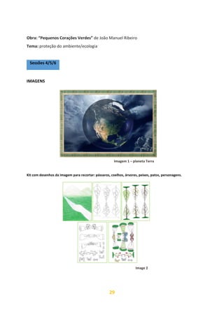 29
Obra: “Pequenos Corações Verdes” de João Manuel Ribeiro
Tema: proteção do ambiente/ecologia
Sessões 4/5/6
IMAGENS
Kit com desenhos da imagem para recortar: pássaros, coelhos, árvores, peixes, patos, personagens.
Imagem 1 – planeta Terra
Image 2
 