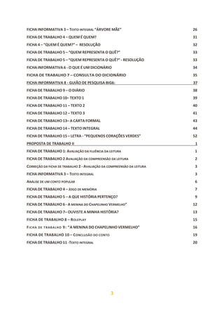 3
FICHA INFORMATIVA 3 – TEXTO INTEGRAL “ÁRVORE MÃE” 26
FICHA DE TRABALHO 4 – QUEM É QUEM? 31
FICHA 4 – “QUEM É QUEM?” – RESOLUÇÃO 32
FICHA DE TRABALHO 5 – “QUEM REPRESENTA O QUÊ?” 33
FICHA DE TRABALHO 5 – “QUEM REPRESENTA O QUÊ?” - RESOLUÇÃO 33
FICHA INFORMATIVA 6 - O QUE É UM DICIONÁRIO 34
FICHA DE TRABALHO 7 – CONSULTA DO DICIONÁRIO 35
FICHA INFORMATIVA 8 - GUIÃO DE PESQUISA BIG6: 37
FICHA DE TRABALHO 9 – O DIÁRIO 38
FICHA DE TRABALHO 10– TEXTO 1 39
FICHA DE TRABALHO 11 – TEXTO 2 40
FICHA DE TRABALHO 12 – TEXTO 3 41
FICHA DE TRABALHO 13– A CARTA FORMAL 43
FICHA DE TRABALHO 14 – TEXTO INTEGRAL 44
FICHA DE TRABALHO 15 – LETRA - “PEQUENOS CORAÇÕES VERDES” 52
PROPOSTA DE TRABALHO II 1
FICHA DE TRABALHO 1: AVALIAÇÃO DA FLUÊNCIA DA LEITURA 1
FICHA DE TRABALHO 2 AVALIAÇÃO DA COMPREENSÃO DA LEITURA 2
CORREÇÃO DA FICHA DE TRABALHO 2 - AVALIAÇÃO DA COMPREENSÃO DA LEITURA 3
FICHA INFORMATIVA 3 – TEXTO INTEGRAL 3
ANÁLISE DE UM CONTO POPULAR 6
FICHA DE TRABALHO 4 – JOGO DE MEMÓRIA 7
FICHA DE TRABALHO 5 – A QUE HISTÓRIA PERTENÇO? 9
FICHA DE TRABALHO 6 - A MENINA DO CHAPELINHO VERMELHO” 12
FICHA DE TRABALHO 7– OUVISTE A MINHA HISTÓRIA? 13
FICHA DE TRABALHO 8 – ROLEPLAY 15
FICHA DE TRABALHO 9: “A MENINA DO CHAPELINHO VERMELHO” 16
FICHA DE TRABALHO 10 – CONCLUSÃO DO CONTO 19
FICHA DE TRABALHO 11 -TEXTO INTEGRAL 20
 