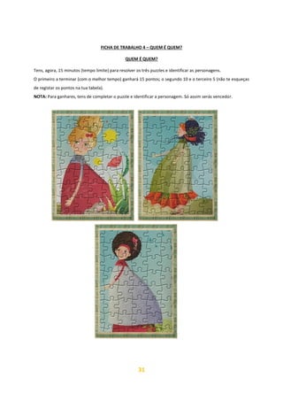 31
FICHA DE TRABALHO 4 – QUEM É QUEM?
QUEM É QUEM?
Tens, agora, 15 minutos (tempo limite) para resolver os três puzzles e identificar as personagens.
O primeiro a terminar (com o melhor tempo) ganhará 15 pontos; o segundo 10 e o terceiro 5 (não te esqueças
de registar os pontos na tua tabela).
NOTA: Para ganhares, tens de completar o puzzle e identificar a personagem. Só assim serás vencedor.
 