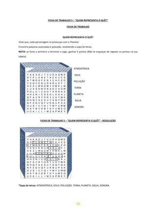 33
FICHA DE TRABALHO 5 – “QUEM REPRESENTA O QUÊ?”
FICHA DE TRABALHO
QUEM REPRESENTA O QUÊ?
Viste que, cada personagem se preocupa com o Planeta!
Encontra palavras associadas à poluição, resolvendo a sopa de letras.
NOTA: se fores o primeiro a terminar o jogo, ganhas 5 pontos (Não te esqueças de registar os pontos na tua
tabela).
ATMOSFÉRICA
SOLO
POLUIÇÃO
TERRA
PLANETA
ÁGUA
SONORA
FICHA DE TRABALHO 5 – “QUEM REPRESENTA O QUÊ?” - RESOLUÇÃO
*Sopa de letras: ATMOSFÉRICA; SOLO; POLUIÇÃO; TERRA; PLANETA; ÁGUA; SONORA.
 