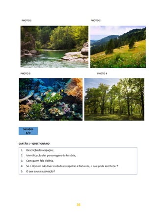 36
PHOTO 1 PHOTO 2
PHOTO 3 PHOTO 4
Sessões
8/9
CARTÃO 1 – QUESTIONÁRIO
1. Descrição dos espaços;
2. Identificação das personagens da história;
3. Com quem fala Valéria.
4. Se o Homem não tiver cuidado e respeitar a Natureza, o que pode acontecer?
5. O que causa a poluição?
<a href="https://www.freepik.es/fotos-vectores-gratis/ar-
https://image.freepik.com/foto-gratis/rio-montanas-orilla-ro-
cosa-pirineos_1398-5036.jpg
 