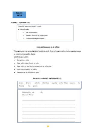 38
Sessões
14/15
CARTÃO 2 - QUESTIONÁRIO
FICHA DE TRABALHO 9 – O DIÁRIO
Vais, agora, escrever uma página do teu diário, onde deverás integrar no teu texto, as palavras que
se encontram no quadro abaixo.
NÃO TE ESQUEÇAS DE:
• Completar a data;
• Falar sobre o que fizeste na aula;
• Falar sobre os teus sonhos para preservar o Planeta;
• Ilustrar a tua página do diário;
• Despedir-te, no final do teu texto.
PALAVRAS A USAR NO TEXTO DIARÍSTICO:
Questões orientadoras para o tutor:
a) Identificação:
− das personagens;
− da ideia principal do excerto lido;
− dos sonhos da personagem.
Verde árvores cotovia Liberdade respeitar sonho futuro pássaros rio
floresta rios peixes
 
