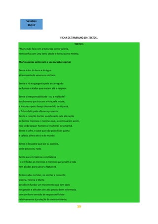 39
Sessões
16/17
FICHA DE TRABALHO 10– TEXTO 1
TEXTO 1
“Marta não fala com a Natureza como Valéria,
nem sonha com uma terra verde e florida como Helena.
Marta apenas sente com o seu coração vegetal.
Sente a dor da terra e da água
atravessada de venenos e de lixos.
Sente o nó na garganta pelo ar carregado
de fumos e ácidos que matam até o respirar.
Sente a irresponsabilidade - ou a maldade?
dos homens que trocam a vida pela morte,
a Natureza pelo desejo desmedido de riqueza,
o futuro feliz pelo efémero presente.
Sente o coração dorido, anestesiado pela alienação
de tantos meninos e meninas que, a continuarem assim,
não serão sequer homens e mulheres de amanhã.
Sente e sofre, e sabe que não pode ficar quieta
e calada, alheia de si e do mundo.
Sente e descobre que por si, sozinha,
pode pouco ou nada.
Sente que em Valéria e em Helena
- e em todos os meninos e meninas que amam a vida -
tem aliados para salvar a Natureza.
Sintonizadas no falar, no sonhar e no sentir,
Valéria, Helena e Marta
decidiram fundar um movimento que tem sede
nos gestos e atitudes de cada pessoa bem informada,
com um forte sentido de responsabilidade
relativamente à proteção do meio ambiente,
 