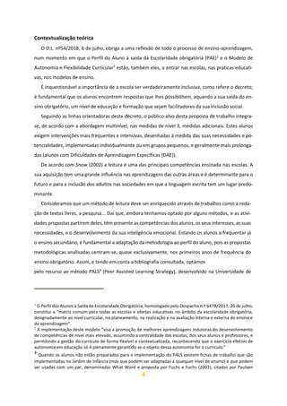 4
Contextualização teórica
O D.L. nº54/2018, 6 de julho, obriga a uma reflexão de todo o processo de ensino-aprendizagem,
num momento em que o Perfil do Aluno à saída da Escolaridade obrigatória (PAE)1
e o Modelo de
Autonomia e Flexibilidade Curricular2
estão, também eles, a entrar nas escolas, nas práticas educati-
vas, nos modelos de ensino.
É inquestionável a importância de a escola ser verdadeiramente inclusiva, como refere o decreto;
é fundamental que os alunos encontrem respostas que lhes possibilitem, aquando a sua saída do en-
sino obrigatório, um nível de educação e formação que sejam facilitadores da sua inclusão social.
Seguindo as linhas orientadoras deste decreto, o público-alvo desta proposta de trabalho integra-
se, de acordo com a abordagem multinível, nas medidas de nível 3, medidas adicionais. Estes alunos
exigem intervenções mais frequentes e intensivas, desenhadas à medida das suas necessidades e po-
tencialidades, implementadas individualmente ou em grupos pequenos, e geralmente mais prolonga-
das (alunos com Dificuldades de Aprendizagem Específicas (DAE)).
De acordo com Snow (2002) a leitura é uma das principais competências ensinada nas escolas. A
sua aquisição tem uma grande influência nas aprendizagens das outras áreas e é determinante para o
futuro e para a inclusão dos adultos nas sociedades em que a linguagem escrita tem um lugar predo-
minante.
Consideramos que um método de leitura deve ser enriquecido através de trabalhos como a reda-
ção de textos livres, a pesquisa... Daí que, embora tenhamos optado por alguns métodos, e as ativi-
dades propostas partirem deles, têm presente as competências dos alunos, os seus interesses, as suas
necessidades, e o desenvolvimento da sua inteligência emocional. Estando os alunos a frequentar já
o ensino secundário, é fundamental a adaptação da metodologia ao perfil do aluno, pois as propostas
metodológicas analisadas centram-se, quase exclusivamente, nos primeiros anos de frequência do
ensino obrigatório. Assim, e tendo em conta a bibliografia consultada, optámos
pelo recurso ao método PALS3
(Peer Assisted Learning Strategy), desenvolvido na Universidade de
1
O Perfil dos Alunos à Saída da Escolaridade Obrigatória, homologado pelo Despacho n.º 6478/2017, 26 de julho,
constitui a “matriz comum para todas as escolas e ofertas educativas no âmbito da escolaridade obrigatória,
designadamente ao nível curricular, no planeamento, na realização e na avaliação interna e externa do ensino e
da aprendizagem”.
2
A implementação deste modelo “visa a promoção de melhores aprendizagens indutoras do desenvolvimento
de competências de nível mais elevado, assumindo a centralidade das escolas, dos seus alunos e professores, e
permitindo a gestão do currículo de forma flexível e contextualizada, reconhecendo que o exercício efetivo de
autonomia em educação só é plenamente garantido se o objeto dessa autonomia for o currículo.”
3
Quando os alunos não estão preparados para a implementação do PALS existem fichas de trabalho que são
implementadas no Jardim de Infância (mas que podem ser adaptadas a qualquer nível de ensino) e que podem
ser usadas com um par, denominadas What Word e proposta por Fuchs e Fuchs (2003), citados por Paulsen
 