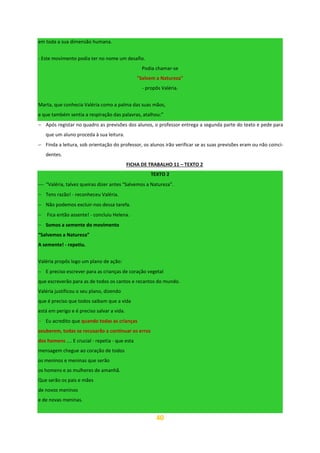 40
em toda a sua dimensão humana.
- Este movimento podia ter no nome um desafio.
Podia chamar-se
"Salvem a Natureza"
- propôs Valéria.
Marta, que conhecia Valéria como a palma das suas mãos,
e que também sentia a respiração das palavras, atalhou:”
− Após registar no quadro as previsões dos alunos, o professor entrega a segunda parte do texto e pede para
que um aluno proceda à sua leitura.
− Finda a leitura, sob orientação do professor, os alunos irão verificar se as suas previsões eram ou não coinci-
dentes.
FICHA DE TRABALHO 11 – TEXTO 2
TEXTO 2
⎯ “Valéria, talvez queiras dizer antes "Salvemos a Natureza".
− Tens razão! - reconheceu Valéria.
− Não podemos excluir-nos dessa tarefa.
− Fica então assente! - concluiu Helena.
− Somos a semente do movimento
“Salvemos a Natureza”
A semente! - repetiu.
Valéria propôs logo um plano de ação:
− E preciso escrever para as crianças de coração vegetal
que escreverão para as de todos os cantos e recantos do mundo.
Valéria justificou o seu plano, dizendo
que é preciso que todos saibam que a vida
está em perigo e é preciso salvar a vida.
− Eu acredito que quando todas as crianças
souberem, todas se recusarão a continuar os erros
dos homens .... E crucial - repetia - que esta
mensagem chegue ao coração de todos
os meninos e meninas que serão
os homens e as mulheres de amanhã.
Que serão os pais e mães
de novos meninos
e de novas meninas.
 