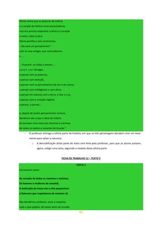 41
Marta sentia que as palavras de Valéria
e a canção de Helena eram encantadoras,
mas era preciso empenhar a alma e o coração
e meter mãos à obra.
Marta partilhou este sentimento
- não será um pensamento? -
com as suas amigas, que concordaram,
e ...
... Puseram -se todas a pensar...,
a p-e-n -s-a-r devagar,
a pensar com as palavras,
a pensar com atenção,
a pensar com os pensamentos de uns e de outros,
a pensar com inteligência e com alma;
a pensar em sintonia com a terra, o mar e o ar,
a pensar com o coração vegetal,
a pensar, a pensar ...
e, depois de tantos pensamentos comuns,
decidiram dar corpo à ideia de Valéria
de escrever uma carta aos meninos e meninas
de todos os cantos e recantos do mundo.”
− O professor entrega a última parte da história, em que as três personagens decidem criar um movi-
mento para salvar a natureza.
o A descodificação desta parte do texto será feita pelo professor, para que os alunos possam,
agora, redigir uma carta, seguindo o modelo desta última parte.
FICHA DE TRABALHO 12 – TEXTO 3
TEXTO 3
Escreveram assim:
Ao coração de todos os meninos e meninas,
Os homens e mulheres de amanhã,
A dedicação da nossa voz e vida pequeninas
à Natureza que respeitamos de maneira sã.
Nós decidimos conhecer, amar e respeitar
tudo o que palpita, dá novos seres ao mundo,
 