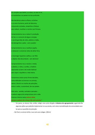 42
Os corações que batem, as raízes, os voos no ar,
as montanhas e os peixes no mar profundo.
Nós decidimos salvar as flores, os bichos
e os seres humanos, parte da Natureza,
conjurando vontades, empenhos e feitiços
para reduzir, reutilizar e reciclar com firmeza.
Comprometemo-nos a reduzir ti produção
de lixo, e o consumo de água e energia,
o uso de garrafas de vidro, plástico e latão,
de detergentes e peles - com ousadia!
Comprometemo-nos a reutilizar papéis,
a restaurar e conservar antes de deitar fora;
a recarregar isqueiros e pilhas, a ser fiéis
a objetos não descartáveis - sem demora!
Comprometemo-nos a reciclar o metal,
o plástico, o vidro, o cartão, a madeira
separando-os bem e de modo habitual
para repor e equilibrar a vida inteira.
Tomaremos ainda outras firmes decisões,
como defender as árvores e os animais,
salvar o litoral e os riachos de poluições,
evitar o avião, o automóvel, dar aos pedais.
Esta carta - sentida, sonhada e pensada –
é palavra segura de compromisso com a vida.
Estamos inteiros nesta palavra dada,
porque a palavra de criança não está poluída.”
− Em pares, os alunos irão, então, redigir uma carta dirigida à diretora do agrupamento sugerindo-lhe
algumas ações que poderão implementar na sua escola, com vista à sensibilização da comunidade esco-
lar para as questões da poluição.
−No final, os alunos lerão a sua carta aos colegas. (30mn)
 