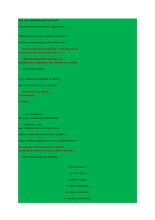 45
dizia estar poluída quando caía do céu
e quando se encontrava com a água do mar.
Valéria, com os peixes, as plantas, as árvores.
e a chuva no pensamento, ouviu o mar dizer:
− Se os homens não tiverem juízo, o mar pode morrer
e os homens não podem viver sem o mar ...
− E também não podem viver sem o ar
que devia ser transparente, mas também está poluído
− acrescentou Valéria.
E o ar confirmou as palavras de Valéria,
apontando as causas da sua doença:
− As chaminés das fábricas,
os automóveis,
os aviões ...
− ... e os chumbinhos
de cento e cinquenta mil espingardas
− completou o pato,
que, metendo a pata em relato alheio,
contou a Valéria os malefícios dos caçadores
sobre os patos, os gansos, as aves e o próprio homem.
E preciso que todas as crianças do mundo,
que serão os homens do futuro, salvem a Natureza!
− disse Valéria, lavada em lágrimas.
É preciso salvar...
…os rios e riachos,
os lagos e lagoas,
os peixes e peixinhos,
os corais, os mariscos,
as conchas e conchinhas,
 