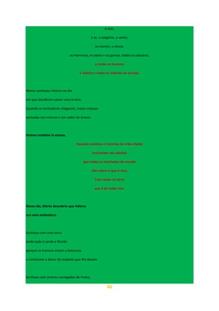 46
o mar,
o ar, o oxigénio, o vento,
as nuvens, a chuva,
os marrecos, os patos e os gansos, todos os pássaros,
e todos os homens
e Valéria e todas as Valérias do mundo.
Marta conheceu Helena no dia
em que decidiram salvar uma árvore.
Quando os lenhadores chegaram, havia crianças
sentadas nos troncos e em redor da árvore.
Helena também lá estava.
Aqueles meninos e meninas de mãos dadas
ensinavam aos adultos
que todos os machados do mundo
não valem o que é vivo,
Com raízes na terra
que é de todos nós.
Nesse dia, Marta descobriu que Helena
era uma sonhadora.
Sonhava com uma terra
onde tudo é verde e florido
porque os homens amam a Natureza
e conhecem o dever de respeito que lhe devem.
Sonhava com árvores carregadas de frutos,
 