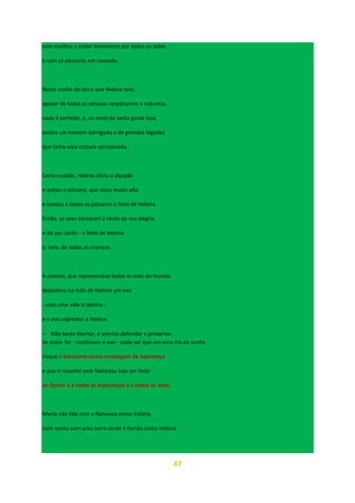 47
com coelhos a andar livremente por todos os lados
e com os pássaros em revoada.
Neste sonho de terra que Helena tem,
apesar de todas as pessoas respeitarem a natureza,
nada é perfeito, e, no meio de tanta gente boa,
existia um homem barrigudo e de grandes bigodes
que tinha uma cotovia aprisionada.
Certa ocasião, Helena abriu o alçapão
e soltou o pássaro, que voou muito alto
e contou a todos os pássaros o feito de Helena.
Então, as aves cantaram à razão da sua alegria
e do seu canto - o feito de Helena
e, nela, de todas as crianças.
A cotovia, que representava todas as aves do mundo,
depositou na mão de Helena um ovo
- com uma vida lá dentro -
e o ovo segredou a Helena:
− Não basta libertar, é preciso defender e preservar.
Se assim for - continuou o ovo - pode ser que um arco-íris de sonho
risque o horizonte numa mensagem de esperança
e que o respeito pela Natureza seja um beijo
ao futuro e a todas as esperanças e a todos os voos.
Marta não fala com a Natureza como Valéria,
nem sonha com uma terra verde e florida como Helena.
 