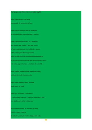 48
Marta apenas sente com o seu coração vegetal.
Sente a dor da terra e da água
atravessada de venenos e de lixos.
Sente o nó na garganta pelo ar carregado
de fumos e ácidos que matam até o respirar.
Sente a irresponsabilidade - ou a maldade?
dos homens que trocam a vida pela morte,
a Natureza pelo desejo desmedido de riqueza,
o futuro feliz pelo efémero presente.
Sente o coração dorido, anestesiado pela alienação
de tantos meninos e meninas que, a continuarem assim,
não serão sequer homens e mulheres de amanhã.
Sente e sofre, e sabe que não pode ficar quieta
e calada, alheia de si e do mundo.
Sente e descobre que por si, sozinha,
pode pouco ou nada.
Sente que em Valéria e em Helena
- e em todos os meninos e meninas que amam a vida -
tem aliados para salvar a Natureza.
Sintonizadas no falar, no sonhar e no sentir,
Valéria, Helena e Marta
decidiram fundar um movimento que tem sede
 