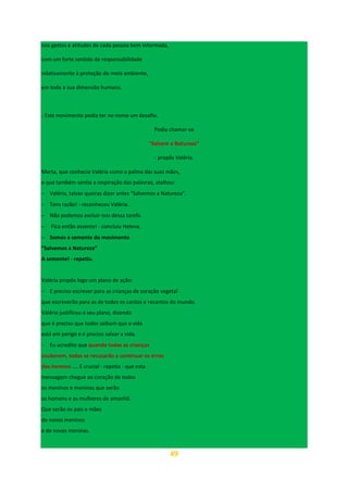 49
nos gestos e atitudes de cada pessoa bem informada,
com um forte sentido de responsabilidade
relativamente à proteção do meio ambiente,
em toda a sua dimensão humana.
- Este movimento podia ter no nome um desafio.
Podia chamar-se
"Salvem a Natureza"
- propôs Valéria.
Marta, que conhecia Valéria como a palma das suas mãos,
e que também sentia a respiração das palavras, atalhou:
− Valéria, talvez queiras dizer antes "Salvemos a Natureza".
− Tens razão! - reconheceu Valéria.
− Não podemos excluir-nos dessa tarefa.
− Fica então assente! - concluiu Helena.
− Somos a semente do movimento
“Salvemos a Natureza”
A semente! - repetiu.
Valéria propôs logo um plano de ação:
− E preciso escrever para as crianças de coração vegetal
que escreverão para as de todos os cantos e recantos do mundo.
Valéria justificou o seu plano, dizendo
que é preciso que todos saibam que a vida
está em perigo e é preciso salvar a vida.
− Eu acredito que quando todas as crianças
souberem, todas se recusarão a continuar os erros
dos homens .... E crucial - repetia - que esta
mensagem chegue ao coração de todos
os meninos e meninas que serão
os homens e as mulheres de amanhã.
Que serão os pais e mães
de novos meninos
e de novas meninas.
 