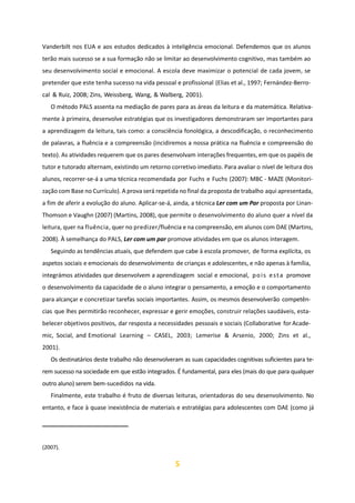 5
Vanderbilt nos EUA e aos estudos dedicados à inteligência emocional. Defendemos que os alunos
terão mais sucesso se a sua formação não se limitar ao desenvolvimento cognitivo, mas também ao
seu desenvolvimento social e emocional. A escola deve maximizar o potencial de cada jovem, se
pretender que este tenha sucesso na vida pessoal e profissional (Elias et al., 1997; Fernández-Berro-
cal & Ruiz, 2008; Zins, Weissberg, Wang, & Walberg, 2001).
O método PALS assenta na mediação de pares para as áreas da leitura e da matemática. Relativa-
mente à primeira, desenvolve estratégias que os investigadores demonstraram ser importantes para
a aprendizagem da leitura, tais como: a consciência fonológica, a descodificação, o reconhecimento
de palavras, a fluência e a compreensão (incidiremos a nossa prática na fluência e compreensão do
texto). As atividades requerem que os pares desenvolvam interações frequentes, em que os papéis de
tutor e tutorado alternam, existindo um retorno corretivo imediato. Para avaliar o nível de leitura dos
alunos, recorrer-se-á a uma técnica recomendada por Fuchs e Fuchs (2007): MBC - MAZE (Monitori-
zação com Base no Currículo). A prova será repetida no final da proposta de trabalho aqui apresentada,
a fim de aferir a evolução do aluno. Aplicar-se-á, ainda, a técnica Ler com um Par proposta por Linan-
Thomson e Vaughn (2007) (Martins, 2008), que permite o desenvolvimento do aluno quer a nível da
leitura, quer na fluência, quer no predizer/fluência e na compreensão, em alunos com DAE (Martins,
2008). À semelhança do PALS, Ler com um par promove atividades em que os alunos interagem.
Seguindo as tendências atuais, que defendem que cabe à escola promover, de forma explícita, os
aspetos sociais e emocionais do desenvolvimento de crianças e adolescentes, e não apenas à família,
integrámos atividades que desenvolvem a aprendizagem social e emocional, pois esta promove
o desenvolvimento da capacidade de o aluno integrar o pensamento, a emoção e o comportamento
para alcançar e concretizar tarefas sociais importantes. Assim, os mesmos desenvolverão competên-
cias que lhes permitirão reconhecer, expressar e gerir emoções, construir relações saudáveis, esta-
belecer objetivos positivos, dar resposta a necessidades pessoais e sociais (Collaborative for Acade-
mic, Social, and Emotional Learning – CASEL, 2003; Lemerise & Arsenio, 2000; Zins et al.,
2001).
Os destinatários deste trabalho não desenvolveram as suas capacidades cognitivas suficientes para te-
rem sucesso na sociedade em que estão integrados. É fundamental, para eles (mais do que para qualquer
outro aluno) serem bem-sucedidos na vida.
Finalmente, este trabalho é fruto de diversas leituras, orientadoras do seu desenvolvimento. No
entanto, e face à quase inexistência de materiais e estratégias para adolescentes com DAE (como já
(2007).
 
