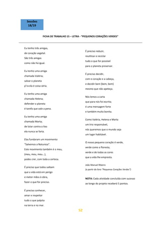 52
Sessões
18/19
FICHA DE TRABALHO 15 – LETRA - “PEQUENOS CORAÇÕES VERDES”
Eu tenho três amigas,
de coração vegetal.
São três amigas
como não há igual.
Eu tenho uma amiga
chamada Valéria;
salvar o planeta
p’ra ela é coisa séria.
Eu tenho uma amiga
chamada Helena;
defender o planeta
é tarefa que vale a pena.
Eu tenho uma amiga
chamada Marta;
de lutar contra o lixo
ela nunca se farta.
Elas fundaram um movimento
“Salvemos a Natureza”.
Este movimento também é o meu,
(meu, meu, meu...),
podes crer, com toda a certeza.
É preciso que todos saibam
que a vida está em perigo
e meter mãos à obra,
fazer o que for preciso.
É preciso conhecer,
amar e respeitar
tudo o que palpita
na terra e no mar.
É preciso reduzir,
reutilizar e reciclar
tudo o que for possível
para o planeta preservar.
É preciso decidir,
com o coração e a cabeça,
e decidir bem (bem, bem)
mesmo que não apeteça.
Nós lemos a carta
que para nós foi escrita;
é uma mensagem forte
e também muito bonita.
Como Valéria, Helena e Marta
um trio responsável,
nós queremos que o mundo seja
um lugar habitável.
O nosso pequeno coração é verde,
verde como a floresta;
verde e de todas as cores
que a vida lhe empresta.
João Manuel Ribeiro
(a partir do livro “Pequenos Corações Verdes”)
NOTA: Cada atividade concluída com sucesso
ao longo do projeto receberá 5 pontos.
 