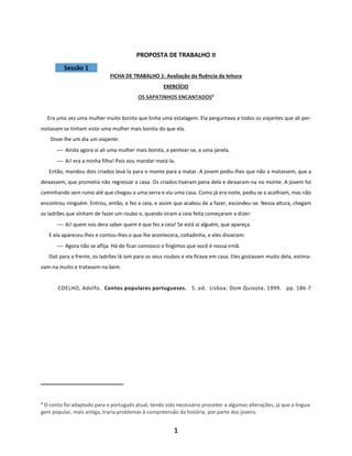 1
PROPOSTA DE TRABALHO II
Sessão 1
FICHA DE TRABALHO 1: Avaliação da fluência da leitura
EXERCÍCIO
OS SAPATINHOS ENCANTADOS4
Era uma vez uma mulher muito bonita que tinha uma estalagem. Ela perguntava a todos os viajantes que ali per-
noitavam se tinham visto uma mulher mais bonita do que ela.
Disse-lhe um dia um viajante:
⎯ Ainda agora vi ali uma mulher mais bonita, a pentear-se, a uma janela.
⎯ Ai! era a minha filha! Pois vou mandar matá-la.
Então, mandou dois criados levá-la para o monte para a matar. A jovem pediu-lhes que não a matassem, que a
deixassem, que prometia não regressar a casa. Os criados tiveram pena dela e deixaram-na no monte. A jovem foi
caminhando sem rumo até que chegou a uma serra e viu uma casa. Como já era noite, pediu se a acolhiam, mas não
encontrou ninguém. Entrou, então, e fez a ceia, e assim que acabou de a fazer, escondeu-se. Nessa altura, chegam
os ladrões que vinham de fazer um roubo e, quando viram a ceia feita começaram a dizer:
⎯ Ai! quem nos dera saber quem é que fez a ceia! Se está aí alguém, que apareça.
E ela apareceu-lhes e contou-lhes o que lhe acontecera, coitadinha, e eles disseram:
⎯ Agora não se aflija. Há-de ficar connosco e fingimos que você é nossa irmã.
Dali para a frente, os ladrões lá iam para os seus roubos e ela ficava em casa. Eles gostavam muito dela, estima-
vam-na muito e tratavam-na bem.
COELHO, Adolfo. Contos populares portugueses. 5. ed. Lisboa: Dom Quixote, 1999. pp. 186-7
4
O conto foi adaptado para o português atual, tendo sido necessário proceder a algumas alterações, já que a lingua-
gem popular, mais antiga, traria problemas à compreensão da história, por parte dos jovens.
 
