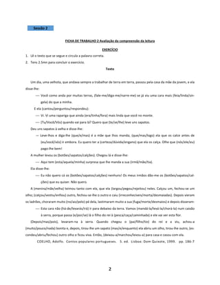 2
Sessão 2
FICHA DE TRABALHO 2 Avaliação da compreensão da leitura
EXERCÍCIO
1. Lê o texto que se segue e circula a palavra correta.
2. Tens 2.5mn para concluir o exercício.
Texto
Um dia, uma velhota, que andava sempre a trabalhar de terra em terra, passou pela casa da mãe da jovem, e ela
disse-lhe:
⎯ Você como anda por muitas terras, (fale-me/diga-me/narre-me) se já viu uma cara mais (feia/linda/sin-
gela) do que a minha.
E ela (cantou/perguntou/respondeu):
⎯ Vi. Vi uma rapariga que ainda (era/tinha/fora) mais linda que você no monte.
⎯ (Tu/Você/Vós) quando vai para lá? Quero que (te/se/lhe) leve uns sapatos.
Deu uns sapatos à velha e disse-lhe:
— Leve-lhos e diga-lhe (que/e/mas) é a mãe que lhos manda; (que/mas/logo) ela que os calce antes de
(eu/você/vós) ir embora. Eu quero ter a (certeza/dúvida/engano) que ela os calça. Olhe que (nós/ele/eu)
pago-lhe bem!
A mulher levou os (botões/sapatos/calções). Chegou lá e disse-lhe:
⎯ Aqui tem (esta/aquela/minha) surpresa que lhe manda a sua (irmã/mãe/tia).
Ela disse-lhe:
⎯ Eu não quero cá os (botões/sapatos/calções) nenhuns! Os meus irmãos dão-me os (botões/sapatos/cal-
ções) que eu quiser. Não quero.
A (menina/mãe/velha) teimou tanto com ela, que ela (largou/pegou/rejeitou) neles. Calçou um, fechou-se um
olho; (calçou/vestiu/enfiou) outro, fechou-se-lhe o outro e caiu (irreconhecíveis/morta/desmaiadas). Depois vieram
os ladrões, choraram muito (no/ao/pelo) pé dela, lastimaram muito a sua (fuga/morte/desmaios) e depois disseram:
⎯ Esta cara não (há-de/levarás/irá) ir para debaixo da terra. Vamos (mandá-la/levá-la/chorá-la) num caixão
à serra, porque passa (e/por/se) lá o filho do rei à (pesca/caça/caminhada) e ele vai ver esta flor.
(Depois/mas/pois), levaram-na à serra. Quando chegou o (pai/filho/tio) do rei e a viu, achou-a
(muito/pouco/nada) bonita e, depois, tirou-lhe um sapato (mas/e/enquanto) ela abriu um olho, tirou-lhe outro, (es-
condeu/abriu/fechou) outro olho e ficou viva. Então, (deixou-a/marchou/levou-a) para casa e casou com ela.
COELHO, Adolfo. Contos populares portugueses. 5. ed. Lisboa: Dom Quixote, 1999. pp. 186-7
 