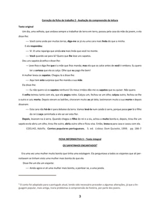 3
Correção da ficha de trabalho 2 - Avaliação da compreensão da leitura
Texto original
Um dia, uma velhota, que andava sempre a trabalhar de terra em terra, passou pela casa da mãe da jovem, e ela
disse-lhe:
⎯ Você como anda por muitas terras, diga-me se já viu uma cara mais linda do que a minha.
E ela respondeu:
⎯ Vi. Vi uma rapariga que ainda era mais linda que você no monte.
⎯ Você quando vai para lá? Quero que lhe leve uns sapatos.
Deu uns sapatos à velha e disse-lhe:
— Leve-lhos e diga-lhe que é a mãe que lhos manda; mas ela que os calce antes de você ir embora. Eu quero
ter a certeza que ela os calça. Olhe que eu pago-lhe bem!
A mulher levou os sapatos. Chegou lá e disse-lhe:
⎯ Aqui tem esta surpresa que lhe manda a sua mãe.
Ela disse-lhe:
⎯ Eu não quero cá os sapatos nenhuns! Os meus irmãos dão-me os sapatos que eu quiser. Não quero.
A velha teimou tanto com ela, que ela pegou neles. Calçou um, fechou-se um olho; calçou outro, fechou-se-lhe
o outro e caiu morta. Depois vieram os ladrões, choraram muito ao pé dela, lastimaram muito a sua morte e depois
disseram:
⎯ Esta cara não há-de ir para debaixo da terra. Vamos levá-la num caixão à serra, porque passa por lá o filho
do rei à caça caminhada e ele vai ver esta flor.
Depois, levaram-na à serra. Quando chegou o filho do rei e a viu, achou-a muito bonita e, depois, tirou-lhe um
sapato e ela abriu um olho, tirou-lhe outro, abriu outro olho e ficou viva. Então, levou-a para casa e casou com ela.
COELHO, Adolfo. Contos populares portugueses. 5. ed. Lisboa: Dom Quixote, 1999. pp. 186-7
FICHA INFORMATIVA 3 – Texto integral
OS SAPATINHOS ENCANTADOS5
Era uma vez uma mulher muito bonita que tinha uma estalagem. Ela perguntava a todos os viajantes que ali per-
noitavam se tinham visto uma mulher mais bonita do que ela.
Disse-lhe um dia um viajante:
⎯ Ainda agora vi ali uma mulher mais bonita, a pentear-se, a uma janela.
5
O conto foi adaptado para o português atual, tendo sido necessário proceder a algumas alterações, já que a lin-
guagem popular, mais antiga, traria problemas à compreensão da história, por parte dos jovens.
 