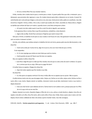 4
⎯ Ai! era a minha filha! Pois vou mandar matá-la.
Então, mandou dois criados levá-la para o monte para a matar. A jovem pediu-lhes que não a matassem, que a
deixassem, que prometia não regressar a casa. Os criados tiveram pena dela e deixaram-na no monte. A jovem foi
caminhando sem rumo até que chegou a uma serra e viu uma casa. Como já era noite, pediu se a acolhiam, mas não
encontrou ninguém. Entrou, então, e fez a ceia, e assim que acabou de a fazer, escondeu-se. Nessa altura, chegam
os ladrões que vinham de fazer um roubo e, quando viram a ceia feita começaram a dizer:
⎯ Ai! quem nos dera saber quem é que fez a ceia! Se está aí alguém, que apareça.
E ela apareceu-lhes e contou-lhes o que lhe acontecera, coitadinha, e eles disseram:
⎯ Agora não se aflija. Há-de ficar connosco e fingimos que você é nossa irmã.
Dali para a frente, os ladrões lá iam para os seus roubos e ela ficava em casa. Eles gostavam muito dela, estima-
vam-na muito e tratavam-na bem.
Um dia, uma velhota, que andava sempre a trabalhar de terra em terra, passou pela casa da mãe da jovem, e ela
disse-lhe:
⎯ Você como anda por muitas terras, diga-me se já viu uma cara mais linda do que a minha.
E ela respondeu:
⎯ Vi. Vi uma rapariga que ainda era mais linda que você no monte.
⎯ Você quando vai para lá? Quero que lhe leve uns sapatos.
Deu uns sapatos à velha e disse-lhe:
— Leve-lhos e diga-lhe que é a mãe que lhos manda; mas ela que os calce antes de você ir embora. Eu quero
ter a certeza que ela os calça. Olhe que eu pago-lhe bem!
A mulher levou os sapatos. Chegou lá e disse-lhe:
⎯ Aqui tem estes sapatos que lhe manda a sua mãe.
Ela disse-lhe:
⎯ Eu não quero cá sapatos nenhuns! Os meus irmãos dão-me os sapatos que eu quiser. Não os quero.
A velha teimou tanto com ela, que ela pegou neles. Calçou um, fechou-se um olho; calçou outro, fechou-se-lhe o
outro olho e caiu morta. Depois vieram os ladrões, choraram muito ao pé dela, lastimaram muito a sua morte e
depois disseram:
⎯ Esta cara não há-de ir para debaixo da terra. Vamos levá-la num caixão à serra, porque passa por lá o filho
do rei à caça e ele vai ver esta flor.
Depois, levaram-na à serra. Quando chegou o filho do rei e a viu, achou-a muito bonita e, depois, tirou-lhe um
sapato e ela abriu um olho, tirou-lhe outro, abriu outro olho e ficou viva. Então, levou-a para casa e casou com ela.
Depois, foram visitar a bêbeda da mãe e ela ainda a queria mandar matar, mas não conseguiu.
COELHO, Adolfo. Contos populares portugueses. 5. ed. Lisboa: Dom Quixote, 1999. pp. 186-7
 