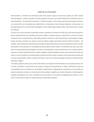 6
Análise de um conto popular
Historicamente, o interesse dos intelectuais pelo conto popular surgiu no século XVII, quando, em 1697, Charles
Perrault publicou a primeira recolha de contos populares franceses, que incluía histórias tão conhecidas como "A
Gata Borralheira", "O Capuchinho Vermelho" e "O Gato das Botas". Esse interesse pela literatura popular acentuou-
se no século XIX, com os trabalhos dos irmãos Grimm, na Alemanha, e Hans Christian Andersen, na Dinamarca. Em
Portugal destacaram-se nessa tarefa investigadores como Teófilo Braga, Adolfo Coelho, Leite Vasconcelos e Consig-
lieri Pedroso.
O conto é um recurso precioso na educação inclusiva, sobretudo com alunos com DEA, pois, para além de ajudar os
jovens a desenvolverem com equilíbrio emocional, também os ajudam a pensar e experimentar o mundo. Os contos
constituem uma narrativa ficcional, onde estão presentes a fantasia, os dons sobrenaturais, as personagens (magos,
bruxas, príncipes, princesas, reis, pessoas comuns) e objetos mágicos que fazem parte das histórias contadas. Na
verdade, muitos elementos aí presentes são retirados da observação direta (e pormenorizada) dos homens, da vida,
das paixões ou dos costumes e a moralidade que deles podemos extrair advém, normalmente, dos atos a que assis-
timos. A caracterização das personagens é sumária e estereotipada: os heróis concentram em si os traços positivos,
enquanto os vilões evidenciam todos os aspetos negativos da personalidade humana. Dessa maneira personifica-se
o bem e o mal e manifesta-se insistentemente a vitória do primeiro sobre o segundo. Esta característica permite que
os jovens compreendam melhor a essência da história, uma vez que cada personagem apresenta comportamentos
esperados e lógicos.
Em síntese, podemos dizer que os contos tinham (têm) uma função de entretenimento e uma função educativa. Por
um lado, constituíam uma das formas de ocupar os tempos livres, geralmente os serões, reforçando os laços de
convivialidade entre os membros da comunidade e despertando a imaginação dos assistentes; por meio deles era
possível compensar a dureza e a monotonia da vida quotidiana, fugindo para mundos distantes e vivendo papéis e
situações empolgantes. Por outro, concediam aos mais velhos um instrumento privilegiado para levarem os mais
novos a interiorizarem valores e comportamentos considerados aceitáveis.
 