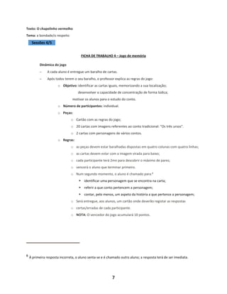 7
Texto: O chapelinho vermelho
Tema: a bondade/o respeito
Sessões 4/5
FICHA DE TRABALHO 4 – Jogo de memória
Dinâmica do jogo
− A cada aluno é entregue um baralho de cartas.
− Após todos terem o seu baralho, o professor explica as regras do jogo:
o Objetivo: identificar as cartas iguais, memorizando a sua localização;
desenvolver a capacidade de concentração de forma lúdica;
motivar os alunos para o estudo do conto.
o Número de participantes: individual.
o Peças:
o Cartão com as regras do jogo;
o 20 cartas com imagens referentes ao conto tradicional: “Os três ursos”.
o 2 cartas com personagens de vários contos.
o Regras:
o as peças devem estar baralhadas dispostas em quatro colunas com quatro linhas;
o as cartas devem estar com a imagem virada para baixo;
o cada participante terá 2mn para descobrir o máximo de pares;
o vencerá o aluno que terminar primeiro.
o Num segundo momento, o aluno é chamado para:6
▪ identificar uma personagem que se encontra na carta;
▪ referir a que conto pertencem a personagem;
▪ contar, pelo menos, um aspeto da história a que pertence a personagem;
o Será entregue, aos alunos, um cartão onde deverão registar as respostas
o certas/erradas de cada participante.
o NOTA: O vencedor do jogo acumulará 10 pontos.
6
À primeira resposta incorreta, o aluno senta-se e é chamado outro aluno; a resposta terá de ser imediata.
 