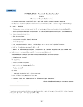 12
Sessões 6/7
FICHA DE TRABALHO 6 - A menina do Chapelinho Vermelho”
CONTO
A Menina do Chapelinho Vermelho7
Era vez uma mulher que estava numa serra e teve duas filhas. A primeira chamava-se Maria.
Um dia, a avó das meninas foi à serra e encontrou a menina mais velha. A menina dirigiu-se à avó e beijou-
lhe a mão e a avó disse:
− Deixa estar, minha menina, que te hei-de dar um chapelinho vermelho; vai a minha casa buscá-lo.
A menina foi para casa da mãe, chorando que lhe fizesse um bolinho para levar à sua avozinha e a outra
irmã ficou em casa cheia de raiva.
A mãe perguntou-lhe:
− Então como conheces tu a tua avozinha?
A menina respondeu:
− Sei, porque estive agora com ela, e ela disse que me há-de dar um chapelinho vermelho.
A mãe fez-lhe o bolo e mandou-a levá-lo à avó.
A menina foi andando muito contente e, chegando a um caminho, encontrou um lobo-homem (tem
parte de homem e parte de lobo, mas não é o mesmo que lobisomem).
Andava a menina comendo amoras de um valado e perguntou-lhe o lobo-homem:
− Que fazeis aí, menina?
Ela respondeu:
− Estou comendo amorinhas.
O lobo-homem tornou a perguntar-lhe:
− Tu que levas aí?
Ela disse:
− Levo aqui um bolinho para a minha avozinha.
O lobo assim que ouviu falar nisto disse-lhe:
− Pois vais tu por aqui, que eu vou por ali, a ver quem chega Iá primeiro.
− Contos populares portugueses, Consiglieri Pedroso
7
Adaptado, com pontuação e divisão em parágrafos alterados, a partir de Consiglieri Pedroso. 1984. Contos Populares
Portugueses. 5ª edição. Lisboa: Veja (págs 270 a 274)
 