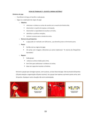 13
FICHA DE TRABALHO 7– OUVISTE A MINHA HISTÓRIA?
Dinâmica do jogo
− O professor entrega um baralho a cada grupo;
− Segue-se a explicação das regras do jogo:
o Objetivo:
▪ selecionar e ordenar as cartas de acordo com o excerto da história lida;
▪ desenvolver o espírito de equipa e entreajuda;
▪ desenvolver a capacidade de visualizar um texto;
▪ identificar e justificar emoções;
▪ motivar os alunos para o estudo do conto.
o Número de participantes:
▪ o jogo pode ser realizado com 6/8 alunos., que deverão juntar-se formando pares.
o Peças:
▪ Cartão com as regras do jogo;
▪ 10 cartas com imagens referentes ao conto tradicional: “A menina do Chapelinho
Vermelho”.
o Regras:
▪ Cada grupo:
▪ coloca as cartas viradas para cima;
▪ tem 5mn para selecionar e ordenar as cartas;
▪ deve ser capaz de recontar a história.
Vencerá o grupo que conseguir passar, com sucesso, as duas fases do jogo. Este acumulará 20 pontos
(10 pela seleção e organização+10 pelo reconto). Se o grupo tiver apenas a primeira parte certa, terá
10 pontos. Qualquer outra situação não será contemplada.
 