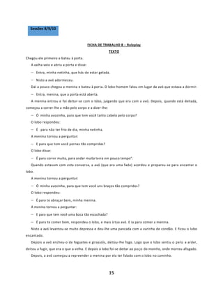 15
Sessões 8/9/10
FICHA DE TRABALHO 8 – Roleplay
TEXTO
Chegou ele primeiro e bateu à porta.
A velha veio e abriu a porta e disse:
− Entra, minha netinha, que hás-de estar gelada.
− Nisto a avó adormeceu.
Daí a pouco chegou a menina e bateu à porta. O lobo-homem falou em lugar da avó que estava a dormir:
− Entra, menina, que a porta está aberta.
A menina entrou e foi deitar-se com o lobo, julgando que era com a avó. Depois, quando está deitada,
começou a correr-lhe a mão pelo corpo e a dizer-lhe:
− Ó minha avozinha, para que tem você tanto cabelo pelo corpo?
O lobo respondeu:
− É para não ter frio de dia, minha netinha.
A menina tornou a perguntar:
− E para que tem você pernas tão compridas?
O lobo disse:
− É para correr muito, para andar muita terra em pouco tempo”.
Quando estavam com esta conversa, a avó (que era uma fada) acordou e preparou-se para encantar o
lobo.
A menina tornou a perguntar:
− Ó minha avozinha, para que tem você uns braços tão compridos?
O lobo respondeu:
− É para te abraçar bem, minha menina.
A menina tornou a perguntar:
− E para que tem você uma boca tão escachada?
− É para te comer bem, respondeu o lobo, e mais à tua avó. E ia para comer a menina.
Nisto a avó levantou-se muito depressa e deu-lhe uma pancada com a varinha de condão. E ficou o lobo
encantado.
Depois a avó encheu-o de foguetes e girassóis, deitou-lhe fogo. Logo que o lobo sentiu o pelo a arder,
deitou a fugir, que era o que a velha. E depois o lobo foi-se deitar ao poço do moinho, onde morreu afogado.
Depois, a avó começou a repreender a menina por ela ter falado com o lobo no caminho.
 