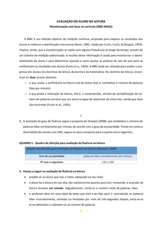 7
AVALIAÇÃO DO ALUNO NA LEITURA
Monitorização com base no currículo (MBC-MAZE)
A MBC é um método objetivo de medição contínua, projetado para explicar os resultados dos
alunos e melhorar a planificação instrucional (Deno, 1985, citado por Fuchs, Fuchs, & Douglas, 1993).
Implica, ainda, que a monitorização se repita com alguma frequência ao longo do tempo, através de
um sistema de medição padronizada. A recolha desta informação é usada para monitorizar o desen-
volvimento do aluno e para determinar quando e como ajustar as práticas de sala de aula para se
melhorarem os resultados dos alunos (Fuchs et a., 1993). A MBC pode ser utilizada para avaliar o pro-
gresso dos alunos nos domínios da leitura, da escrita e da matemática. No domínio da leitura, encon-
tram-se duas provas distintas:
⎯ a que avalia a proficiência na leitura oral de textos (isto é, contabiliza o número de palavras
lidas por minuto);
⎯ a que avalia a realização da leitura, isto é, a compreensão, através da contabilização do nú-
mero de palavras corretas que um aluno é capaz de selecionar de entre três, sendo que duas
são incorretas (Fuchs et al., 1993).
I
1. A avaliação do grau de fluência segue a proposta de Shawytz (2008), que estabelece o número de
palavras lidas corretamente por minuto, de acordo com o grau de escolaridade. Tendo em conta a
diversidade dos alunos com DAE, seguiu-se aqui a proposta para o quarto ano e seguintes.
QUADRO 1 - Quadro de aferição para avaliação da fluência na leitura
Quadro de aferição para avaliação da fluência na leitura (Shawytz, 2008)
Ano de escolaridade palavras lidas corretamente por minuto
4º ano e seguintes 120 a 180
2. Passos a seguir na avaliação da fluência na leitura
• propõe-se ao aluno que leia o texto, adequado ao seu nível;
• o aluno faz a leitura em voz alta, tão rapidamente quanto possível, mantendo a precisão de
leitura durante um minuto. Seguidamente, conta-se o número total de palavras lidas.
• o professor deve ter uma cópia do texto que está a ser lido, para ir assinalando as palavras
lidas incorretamente, omitidas ou hesitadas por mais de três segundos. Depois, soma-se os
erros detetados e subtraem-se ao número de palavras.
 