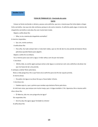 19
FICHA DE TRABALHO 10 – Conclusão do conto
TEXTO
Estava na fonte enchendo o cântaro, passou uma velhinha, que era a mesma que lhe tinha dado o chape-
linho vermelho, mas que ela não conheceu porque ia de outra maneira. A velhinha pediu água à menina do
chapelinho vermelho e esta deu-lha com muito bom modo.
Depois a velha disse-lhe:
− Olha, tu és a menina do chapelinho vermelho?
A menina respondeu:
− Sou sim, minha senhora.
A velha disse-lhe:
− Pois olha, faz tudo sempre bem e trata bem todos, que eu hei-de dar-te uma prenda de botares flores
pela boca quando falares para alguém.
Depois a velha foi-se embora.
Foi a menina para casa com a água. A mãe ralhou com ela por ela tardar.
E ela disse:
− Minha mãe, eu venho agora porque estive a dar água e a conversar com uma velhinha e ela disse-me
que me havia de dar uma prenda.
E começou a deitar flores pela boca.
Nisto a mãe perguntou-lhe o que fizera ela à velhinha para ela lhe dar aquela prenda.
A menina disse:
− Ela pediu-me água e eu disse-lhe que a fosse beber à fonte.
E ela disse-me:
− Fadada sejas tu, que o prémio que recebas seja deitares flores pela boca.
A irmã mais nova, que estava com muita inveja, quis ir à água também. E foi. Apareceu-lhe a mesma velhi-
nha e disse-lhe:
− Ó! Menina, dás-me uma pinguinha de água?
Ela respondeu-lhe:
− Ora! Eu dou-lhe agora água! Vá bebê-la à fonte!
A velha disse-lhe:
Sessões 11/12
 