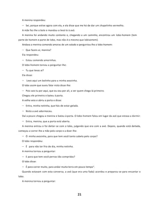 21
A menina respondeu:
− Sei, porque estive agora com ela, e ela disse que me há-de dar um chapelinho vermelho.
A mãe fez-lhe o bolo e mandou-a levá-lo à avó.
A menina foi andando muito contente e, chegando a um caminho, encontrou um lobo-homem (tem
parte de homem e parte de lobo, mas não é o mesmo que lobisomem).
Andava a menina comendo amoras de um valado e perguntou-lhe o lobo-homem:
− Que fazeis aí, menina?
Ela respondeu:
− Estou comendo amorinhas.
O lobo-homem tornou a perguntar-lhe:
− Tu que levas aí?
Ela disse:
− Levo aqui um bolinho para a minha avozinha.
O lobo assim que ouviu falar nisto disse-lhe:
− Pois vais tu por aqui, que eu vou por ali, a ver quem chega Iá primeiro.
Chegou ele primeiro e bateu à porta.
A velha veio e abriu a porta e disse:
− Entra, minha netinha, que hás-de estar gelada.
− Nisto a avó adormeceu.
Daí a pouco chegou a menina e bateu à porta. O lobo-homem falou em lugar da avó que estava a dormir:
− Entra, menina, que a porta está aberta.
A menina entrou e foi deitar-se com o lobo, julgando que era com a avó. Depois, quando está deitada,
começou a correr-lhe a mão pelo corpo e a dizer-lhe:
− Ó minha avozinha, para que tem você tanto cabelo pelo corpo?
O lobo respondeu:
− É para não ter frio de dia, minha netinha.
A menina tornou a perguntar:
− E para que tem você pernas tão compridas?
O lobo disse:
− É para correr muito, para andar muita terra em pouco tempo”.
Quando estavam com esta conversa, a avó (que era uma fada) acordou e preparou-se para encantar o
lobo.
A menina tornou a perguntar:
 