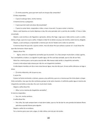 22
− Ó minha avozinha, para que tem você uns braços tão compridos?
O lobo respondeu:
− É para te abraçar bem, minha menina.
A menina tornou a perguntar:
− E para que tem você uma boca tão escachada?
− É para te comer bem, respondeu o lobo, e mais à tua avó. E ia para comer a menina.
Nisto a avó levantou-se muito depressa e deu-lhe uma pancada com a varinha de condão. E ficou o lobo
encantado.
Depois a avó encheu-o de foguetes e girassóis, deitou-lhe fogo. Logo que o lobo sentiu o pelo a arder,
deitou a fugir, que era o que a velha. E depois o lobo foi-se deitar ao poço do moinho, onde morreu afogado.
Depois, a avó começou a repreender a menina por ela ter falado com o lobo no caminho.
A menina disse-lhe que ele a queria comer, mas ela disse-lhe que voltava a passar ali. A avó disse-lhe
que não tornasse a fazer aquilo.
Depois disse-lhe:
− Agora, toma lá o chapelinho vermelho que te prometi. E tu fala sempre muito bem a toda a gente,
faz a vontadinha a todos e, se alguém te pedir água, dá-lha com boa vontade, que tu hás-de ser feliz.
Nisto foi a menina para a serra para casa da mãe. Não levava nada senão o chapelinho vermelho.
A outra irmã estava toda raivosa por não ter um chapelinho também.
A mãe depois mandou um dia a mais nova buscar água, mas ela não quis. A mais velha ofereceu-se logo e
disse:
− Ó minha mãezinha, dê cá que eu vou.
E assim foi.
Estava na fonte enchendo o cântaro, passou uma velhinha, que era a mesma que lhe tinha dado o chape-
linho vermelho, mas que ela não conheceu porque ia de outra maneira. A velhinha pediu água à menina do
chapelinho vermelho e esta deu-lha com muito bom modo.
Depois a velha disse-lhe:
− Olha, tu és a menina do chapelinho vermelho?
A menina respondeu:
− Sou sim, minha senhora.
A velha disse-lhe:
− Pois olha, faz tudo sempre bem e trata bem todos, que eu hei-de dar-te uma prenda de botares flores
pela boca quando falares para alguém.
Depois a velha foi-se embora.
Foi a menina para casa com a água. A mãe ralhou com ela por ela tardar.
 